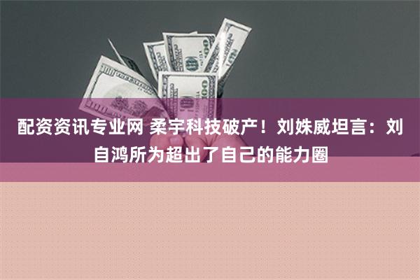 配资资讯专业网 柔宇科技破产！刘姝威坦言：刘自鸿所为超出了自己的能力圈