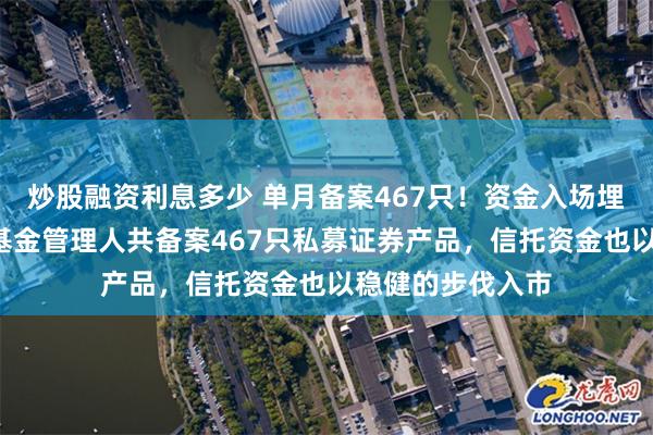 炒股融资利息多少 单月备案467只！资金入场埋伏！5月份私募基金管理人共备案467只私募证券产品，信托资金也以稳健的步伐入市