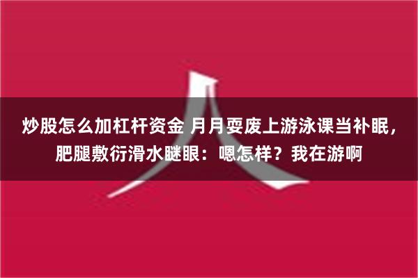 炒股怎么加杠杆资金 月月耍废上游泳课当补眠，肥腿敷衍滑水瞇眼：嗯怎样？我在游啊