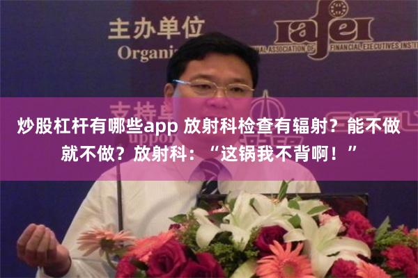 炒股杠杆有哪些app 放射科检查有辐射？能不做就不做？放射科：“这锅我不背啊！”