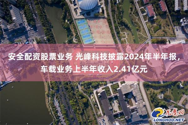 安全配资股票业务 光峰科技披露2024年半年报，车载业务上半年收入2.41亿元