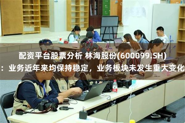 配资平台股票分析 林海股份(600099.SH)：业务近年来均保持稳定，业务板块未发生重大变化