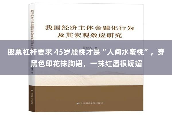 股票杠杆要求 45岁殷桃才是“人间水蜜桃”，穿黑色印花抹胸裙，一抹红唇很妩媚