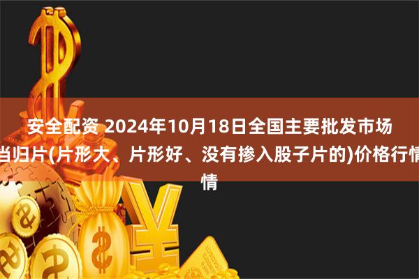 安全配资 2024年10月18日全国主要批发市场当归片(片形大、片形好、没有掺入股子片的)价格行情