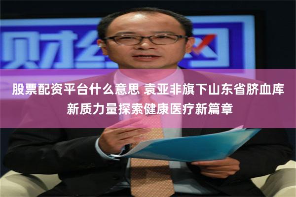 股票配资平台什么意思 袁亚非旗下山东省脐血库 新质力量探索健康医疗新篇章