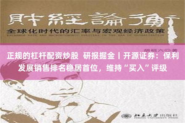 正规的杠杆配资炒股  研报掘金丨开源证券：保利发展销售排名稳居首位，维持“买入”评级