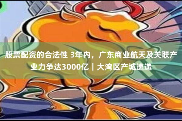 股票配资的合法性 3年内，广东商业航天及关联产业力争达3000亿｜大湾区产城速递