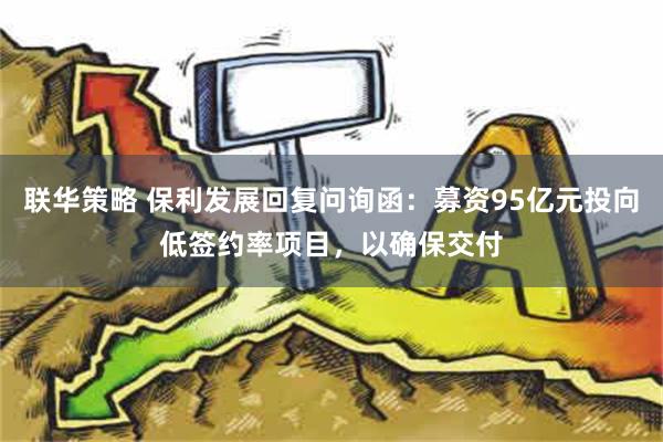 联华策略 保利发展回复问询函：募资95亿元投向低签约率项目，以确保交付