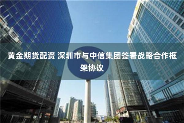 黄金期货配资 深圳市与中信集团签署战略合作框架协议