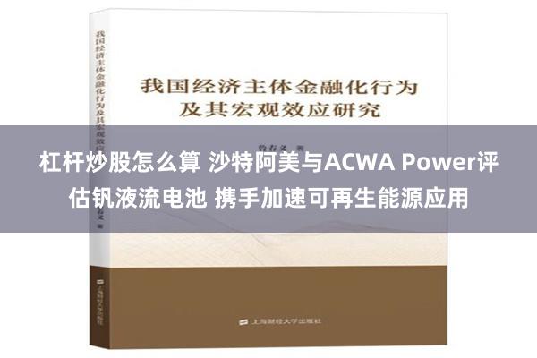 杠杆炒股怎么算 沙特阿美与ACWA Power评估钒液流电池 携手加速可再生能源应用